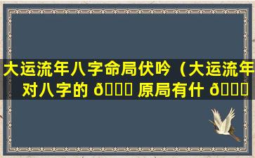 大运流年八字命局伏吟（大运流年对八字的 🐋 原局有什 🐒 么影响）